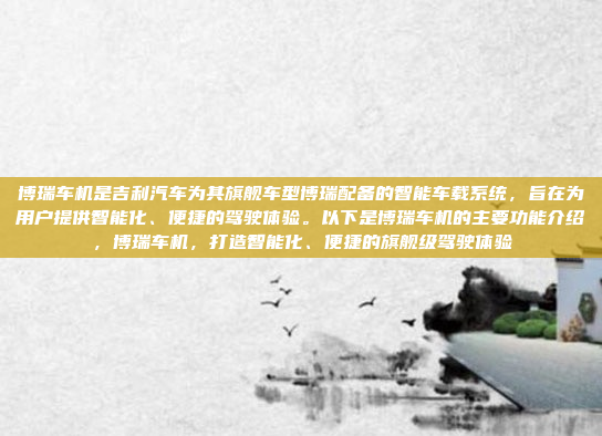 博瑞车机是吉利汽车为其旗舰车型博瑞配备的智能车载系统，旨在为用户提供智能化、便捷的驾驶体验。以下是博瑞车机的主要功能介绍，博瑞车机，打造智能化、便捷的旗舰级驾驶体验