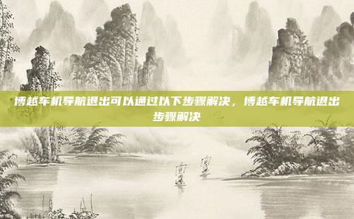 博越车机导航退出可以通过以下步骤解决,博越车机导航退出步骤解决