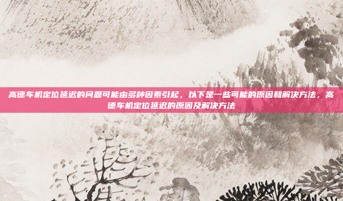 高德车机定位延迟的问题可能由多种因素引起,以下是一些可能的原因和解决方法,高德车机定位延迟的原因及解决方法