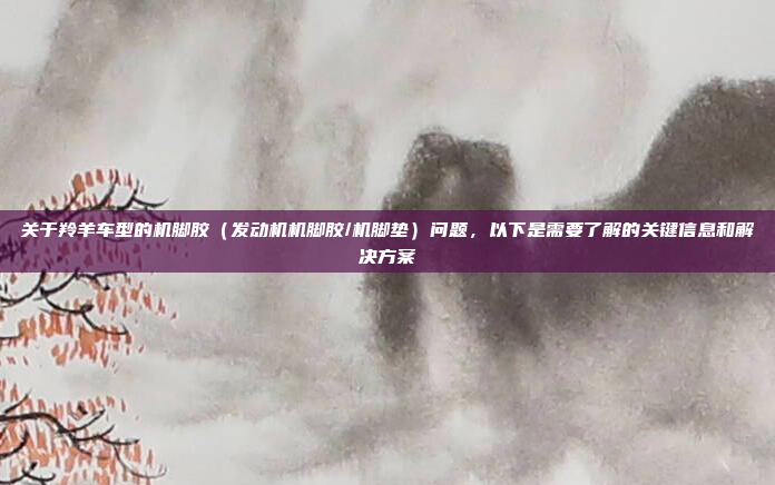 关于羚羊车型的机脚胶(发动机机脚胶/机脚垫)问题,以下是需要了解的关键信息和解决方案