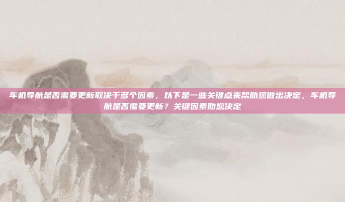 车机导航是否需要更新取决于多个因素，以下是一些关键点来帮助您做出决定，车机导航是否需要更新？关键因素助您决定