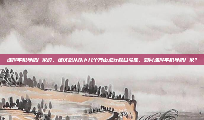 选择车机导航厂家时，建议您从以下几个方面进行综合考虑，如何选择车机导航厂家？
