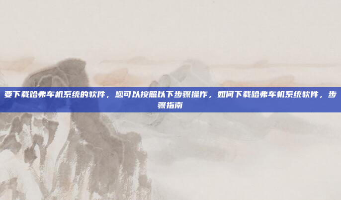 要下载哈弗车机系统的软件，您可以按照以下步骤操作，如何下载哈弗车机系统软件，步骤指南