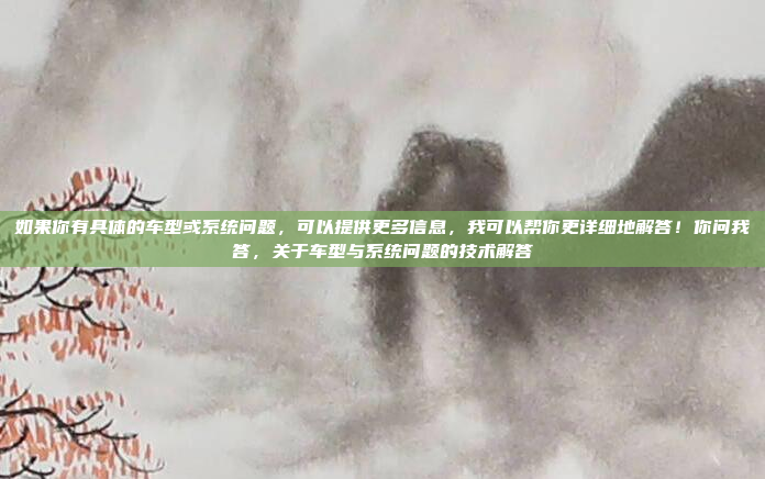 如果你有具体的车型或系统问题，可以提供更多信息，我可以帮你更详细地解答！你问我答，关于车型与系统问题的技术解答