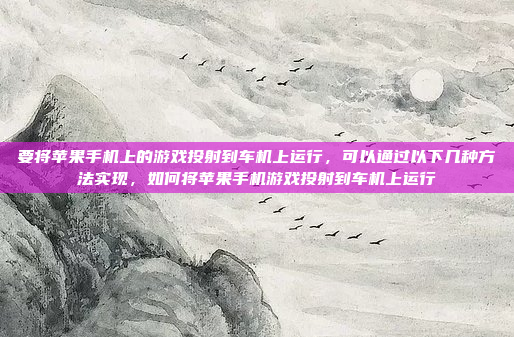 要将苹果手机上的游戏投射到车机上运行，可以通过以下几种方法实现，如何将苹果手机游戏投射到车机上运行