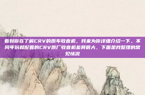 看到你在了解CRV的原车收音机，我来为你详细介绍一下。不同年份和配置的CRV原厂收音机差异很大，下面是我整理的常见情况
