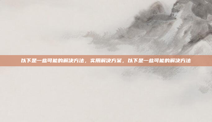 以下是一些可能的解决方法,实用解决方案,以下是一些可能的解决方法