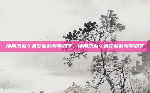 使用蓝鸟车机导航的步骤如下，使用蓝鸟车机导航的步骤如下