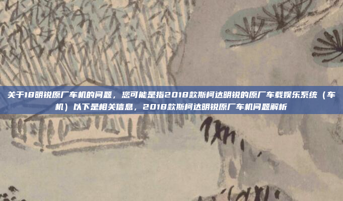关于18明锐原厂车机的问题,您可能是指2018款斯柯达明锐的原厂车载娱乐系统(车机)以下是相关信息,2018款斯柯达明锐原厂车机问题解析