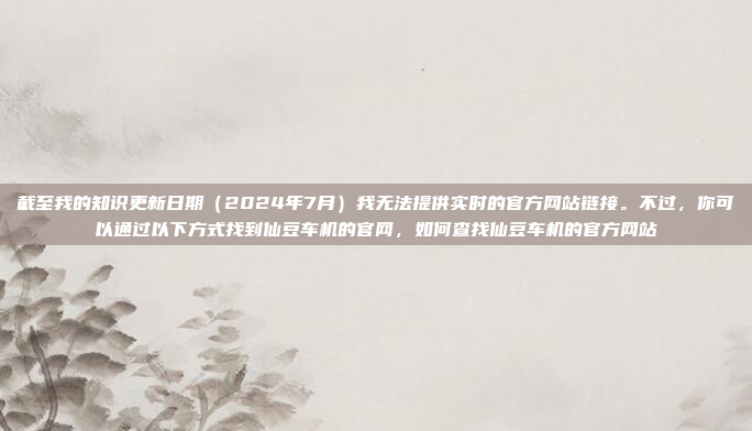 截至我的知识更新日期（2024年7月）我无法提供实时的官方网站链接。不过，你可以通过以下方式找到仙豆车机的官网，如何查找仙豆车机的官方网站