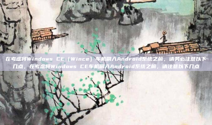 在考虑将Windows CE（Wince）车机刷入Android系统之前，请务必注意以下几点，在考虑将Windows CE车机刷入Android系统之前，请注意以下几点
