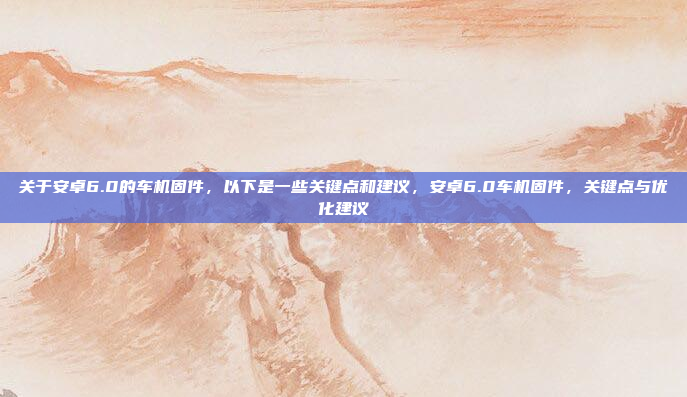 关于安卓6.0的车机固件，以下是一些关键点和建议，安卓6.0车机固件，关键点与优化建议