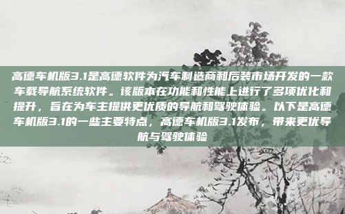 高德车机版3.1是高德软件为汽车制造商和后装市场开发的一款车载导航系统软件。该版本在功能和性能上进行了多项优化和提升，旨在为车主提供更优质的导航和驾驶体验。以下是高德车机版3.1的一些主要特点，高德车机版3.1发布，带来更优导航与驾驶体验