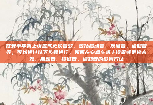 在安卓车机上设置或更换音效，包括启动音、按键音、通知音等，可以通过以下步骤进行，如何在安卓车机上设置或更换音效，启动音、按键音、通知音的设置方法