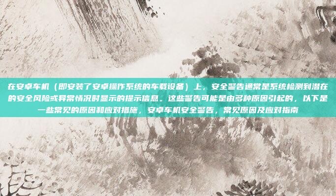 在安卓车机(即安装了安卓操作系统的车载设备)上,安全警告通常是系统检测到潜在的安全风险或异常情况时显示的提示信息。这些警告可能是由多种原因引起的,以下是一些常见的原因和应对措施,安卓车机安全警告,常见原因及应对指南
