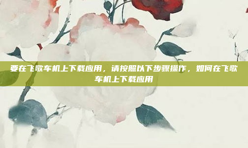 要在飞歌车机上下载应用,请按照以下步骤操作,如何在飞歌车机上下载应用