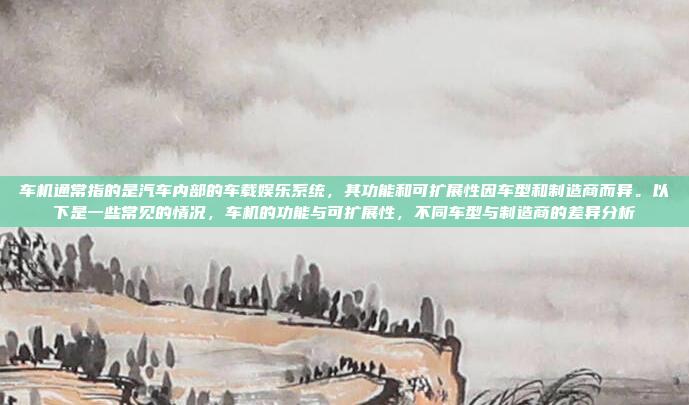 车机通常指的是汽车内部的车载娱乐系统，其功能和可扩展性因车型和制造商而异。以下是一些常见的情况，车机的功能与可扩展性，不同车型与制造商的差异分析