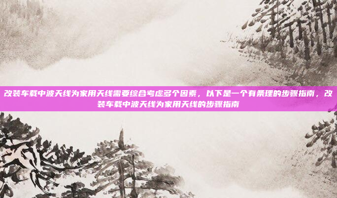 改装车载中波天线为家用天线需要综合考虑多个因素，以下是一个有条理的步骤指南，改装车载中波天线为家用天线的步骤指南