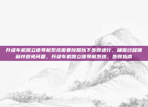 升级车机凯立德导航系统需要按照以下步骤进行，确保过程顺利并避免问题，升级车机凯立德导航系统，步骤指南