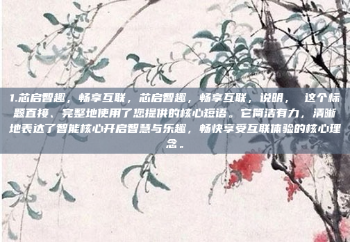 1.芯启智趣，畅享互联，芯启智趣，畅享互联，说明， 这个标题直接、完整地使用了您提供的核心短语。它简洁有力，清晰地表达了智能核心开启智慧与乐趣，畅快享受互联体验的核心理念。
