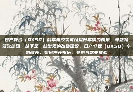 日产轩逸（QX50）的车机改装可以提升车辆的娱乐、导航和驾驶体验。以下是一些常见的改装建议，日产轩逸（QX50）车机改装，如何提升娱乐、导航与驾驶体验