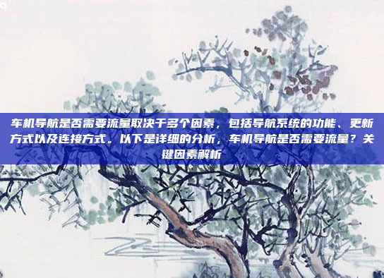 车机导航是否需要流量取决于多个因素，包括导航系统的功能、更新方式以及连接方式。以下是详细的分析，车机导航是否需要流量？关键因素解析