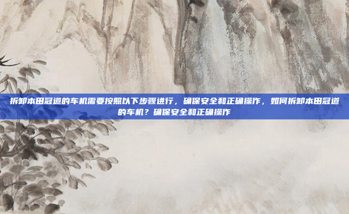 拆卸本田冠道的车机需要按照以下步骤进行，确保安全和正确操作，如何拆卸本田冠道的车机？确保安全和正确操作