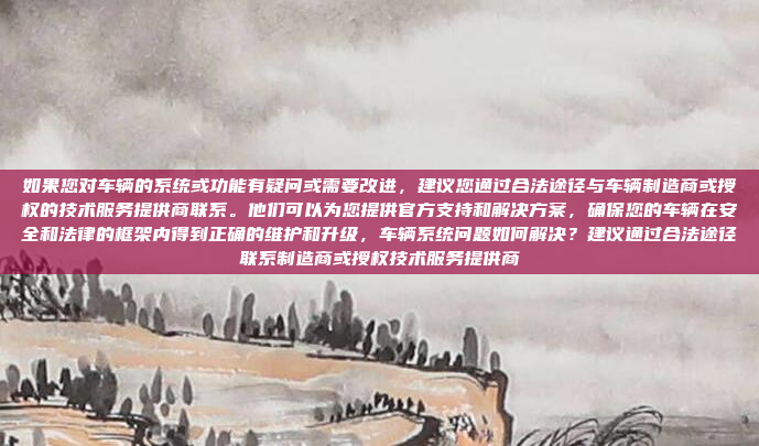 如果您对车辆的系统或功能有疑问或需要改进，建议您通过合法途径与车辆制造商或授权的技术服务提供商联系。他们可以为您提供官方支持和解决方案，确保您的车辆在安全和法律的框架内得到正确的维护和升级，车辆系统问题如何解决？建议通过合法途径联系制造商或授权技术服务提供商