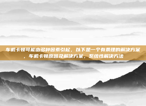 车机卡顿可能由多种因素引起，以下是一个有条理的解决方案，车机卡顿原因及解决方案，系统性解决方法