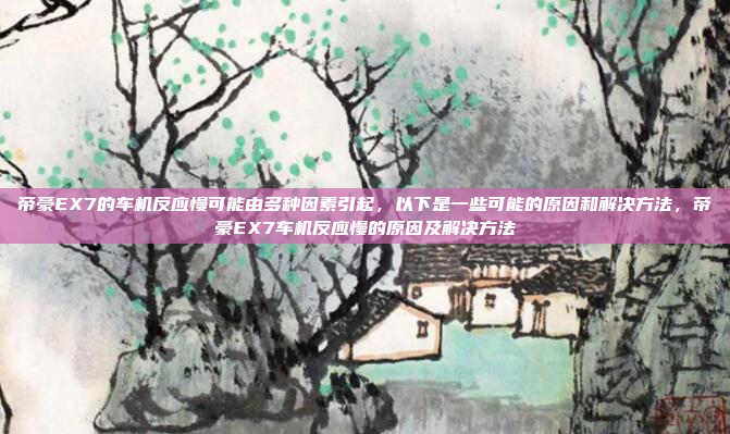 帝豪EX7的车机反应慢可能由多种因素引起，以下是一些可能的原因和解决方法，帝豪EX7车机反应慢的原因及解决方法