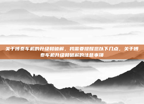 关于博泰车机的升级和破解，我需要提醒您以下几点，关于博泰车机升级和破解的注意事项