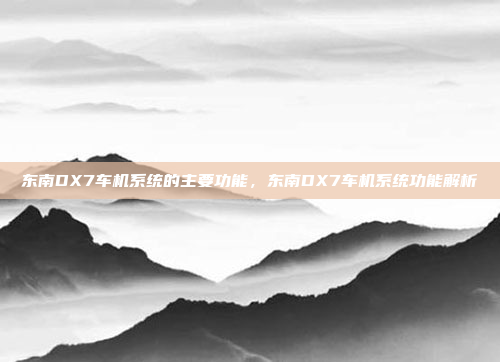 东南DX7车机系统的主要功能，东南DX7车机系统功能解析