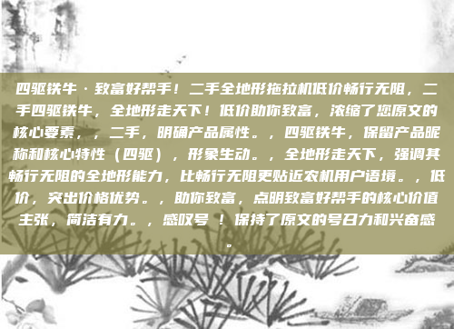 四驱铁牛·致富好帮手!二手全地形拖拉机低价畅行无阻,二手四驱铁牛,全地形走天下!低价助你致富,浓缩了您原文的核心要素,,二手,明确产品属性。,四驱铁牛,保留产品昵称和核心特性(四驱),形象生动。,全地形走天下,强调其畅行无阻的全地形能力,比畅行无阻更贴近农机用户语境。,低价,突出价格优势。,助你致富,点明致富好帮手的核心价值主张,简洁有力。,感叹号 ! 保持了原文的号召力和兴奋感。