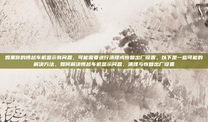 如果你的博越车机显示有问题，可能需要进行清理或恢复出厂设置。以下是一些可能的解决方法，如何解决博越车机显示问题，清理与恢复出厂设置