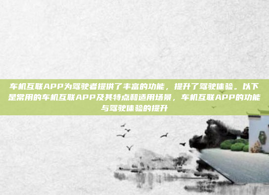 车机互联APP为驾驶者提供了丰富的功能，提升了驾驶体验。以下是常用的车机互联APP及其特点和适用场景，车机互联APP的功能与驾驶体验的提升