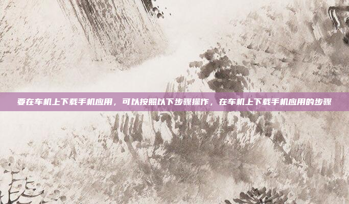 要在车机上下载手机应用，可以按照以下步骤操作，在车机上下载手机应用的步骤