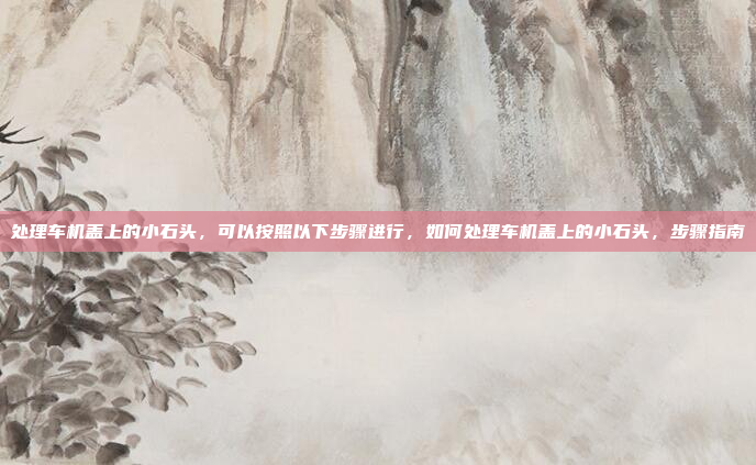 处理车机盖上的小石头，可以按照以下步骤进行，如何处理车机盖上的小石头，步骤指南