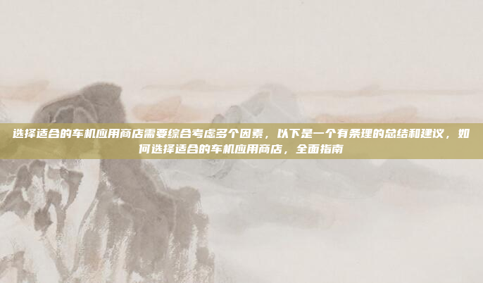选择适合的车机应用商店需要综合考虑多个因素，以下是一个有条理的总结和建议，如何选择适合的车机应用商店，全面指南