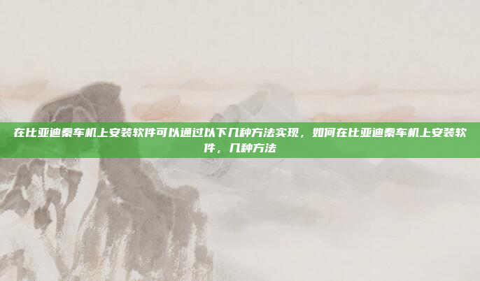 在比亚迪秦车机上安装软件可以通过以下几种方法实现，如何在比亚迪秦车机上安装软件，几种方法