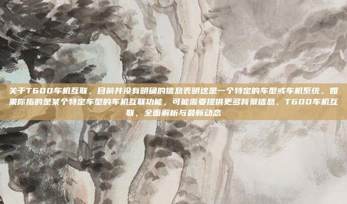 关于T600车机互联,目前并没有明确的信息表明这是一个特定的车型或车机系统。如果你指的是某个特定车型的车机互联功能,可能需要提供更多背景信息,T600车机互联,全面解析与最新动态