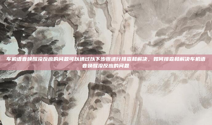车机语音唤醒没反应的问题可以通过以下步骤进行排查和解决，如何排查和解决车机语音唤醒没反应的问题