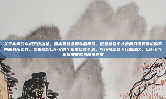 关于车辆的车机系统体验，确实可能会因车型年份、配置以及个人使用习惯和需求的不同而有所差异。如果您对CR-V的车机系统有不满，可以考虑以下几点建议，CR-V车机系统体验与改进建议