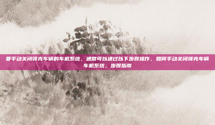 要手动关闭领克车辆的车机系统，通常可以通过以下步骤操作，如何手动关闭领克车辆车机系统，步骤指南