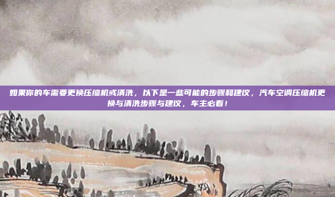 如果你的车需要更换压缩机或清洗，以下是一些可能的步骤和建议，汽车空调压缩机更换与清洗步骤与建议，车主必看！