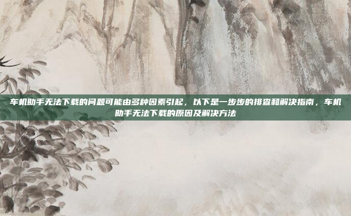 车机助手无法下载的问题可能由多种因素引起，以下是一步步的排查和解决指南，车机助手无法下载的原因及解决方法