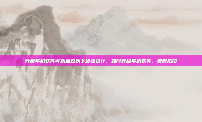 升级车机软件可以通过以下步骤进行，如何升级车机软件，步骤指南