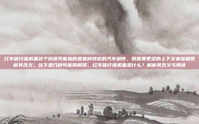 红车碳纤维机盖这个短语可能指的是某种特定的汽车部件，但需要更多的上下文来准确理解其含义。以下是几种可能的解释，红车碳纤维机盖是什么？解析其含义与用途