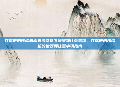 开车使用压缩机需要遵循以下步骤和注意事项,开车使用压缩机的步骤和注意事项指南