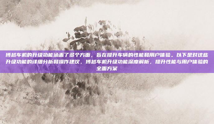 博越车机的升级功能涵盖了多个方面，旨在提升车辆的性能和用户体验。以下是对这些升级功能的详细分析和操作建议，博越车机升级功能深度解析，提升性能与用户体验的全面方案