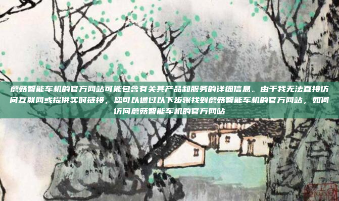 蘑菇智能车机的官方网站可能包含有关其产品和服务的详细信息。由于我无法直接访问互联网或提供实时链接，您可以通过以下步骤找到蘑菇智能车机的官方网站，如何访问蘑菇智能车机的官方网站